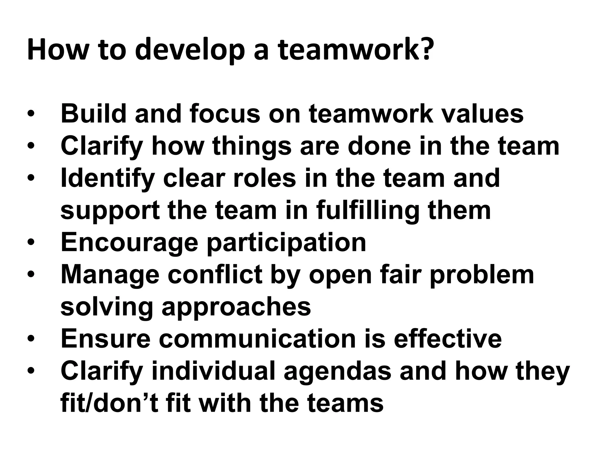 • Build and focus on teamwork values
• Clarify how things are done in the team
• Identify clear roles in the team and
support the team in fulfilling them
• Encourage participation
• Manage conflict by open fair problem
solving approaches
• Ensure communication is effective
• Clarify individual agendas and how they
fit/don’t fit with the teams
How to develop a teamwork?
 