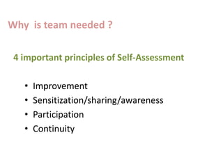 4 important principles of Self-Assessment
• Improvement
• Sensitization/sharing/awareness
• Participation
• Continuity
Why is team needed ?
 
