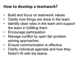 • Build and focus on teamwork values
• Clarify how things are done in the team
• Identify clear roles in the team and support
the team in fulfilling them
• Encourage participation
• Manage conflict by open fair problem
solving approaches
• Ensure communication is effective
• Clarify individual agendas and how they
fit/don’t fit with the teams
How to develop a teamwork?
 