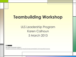 Teambuilding Workshop
ULS Leadership Program
Karen Calhoun
5 March 2013
This work is licensed under a
Creative Commons Attribution-NonCommercial-NoDerivs 3.0 Unported License.
1
 