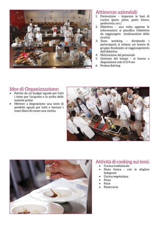 Attività di cooking sui temi:
•	 Cucina tradizionale
•	 Pasta fresca - con le sfogline
bolognesi
•	 Cucina vegetariana
•	 Pizza
•	 Pane
•	 Pasticceria
Attinenze aziendali:
1.	 Formazione – imparare le basi di
cucina (pane, pizza, pasta fresca,
pasticceria, ecc.)
2.	 Obiettivo – una volta apprese le
informazioni si pianifica l’obiettivo
da raggiungere (realizzazione della
ricetta)
3.	 Team working – dividendo i
partecipanti si ottiene un lavoro di
gruppo finalizzato al raggiungimento
dell’obiettivo
4.	 Motivazione del personale
5.	 Gestione del tempo – si hanno a
disposizione solo 2/3/4 ore
6.	 Prolem Solving
Idee di Organizzazione:
•	 Partire da un budget uguale per tutti
i team per l’acquisto e la scelta delle
materie prime
•	 Mettere a disposizione una serie di
prodotti uguali per tutti e lasciare i
team liberi di creare una ricetta
 