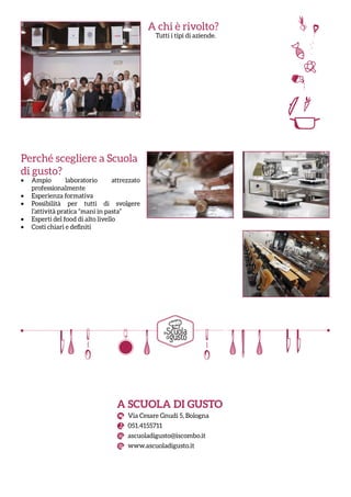 A chi è rivolto?
Tutti i tipi di aziende.
Perché scegliere a Scuola
di gusto?
•	 Ampio laboratorio attrezzato
professionalmente
•	 Esperienza formativa
•	 Possibilità per tutti di svolgere
l’attività pratica “mani in pasta”
•	 Esperti del food di alto livello
•	 Costi chiari e definiti
A SCUOLA DI GUSTO
Via Cesare Gnudi 5, Bologna
051.4155711
ascuoladigusto@iscombo.it
www.ascuoladigusto.it
 