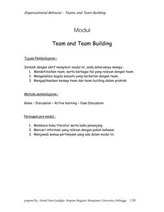 Organizational Behavior – Teams and Team Building
prepared by : Daniel Doni Sundjojo- Program Magister Manajemen Universitas Airlangga 1/20
Modul
Team and Team Building
Tujuan Pembelajaran :
Setelah dengan aktif mengikuti modul ini, anda seharusnya mampu :
1. Mendefinisikan team, serta berbagai hal yang relevan dengan team.
2. Menganalisis segala sesuatu yang berkaitan dengan team.
3. Mengaplikasikan konsep team dan team building dalam praktek
Metode pembelajaran :
Game – Discussion – Active learning – Case Discussion
Persiapan pra modul :
1. Membaca buku literatur serta buku penunjang
2. Mencari informasi yang relevan dengan pokok bahasan
3. Menjawab semua pertanyaan yang ada dalam modul ini.
 