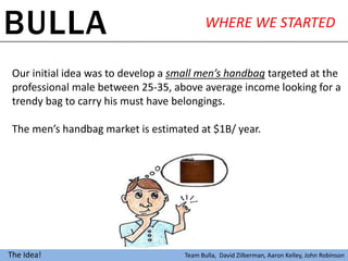 BULLA                                       WHERE WE STARTED


 Our initial idea was to develop a small men’s handbag targeted at the
 professional male between 25-35, above average income looking for a
 trendy bag to carry his must have belongings.

 The men’s handbag market is estimated at $1B/ year.




The Idea!                            Team Bulla, David Zilberman, Aaron Kelley, John Robinson
 