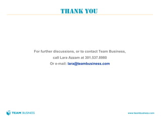 THANK YOU




For further discussions, or to contact Team Business,
          call Lara Azzam at 301.537.8980
         Or e-mail: lara@teambusiness.com




                                                        www.teambusiness.com
 