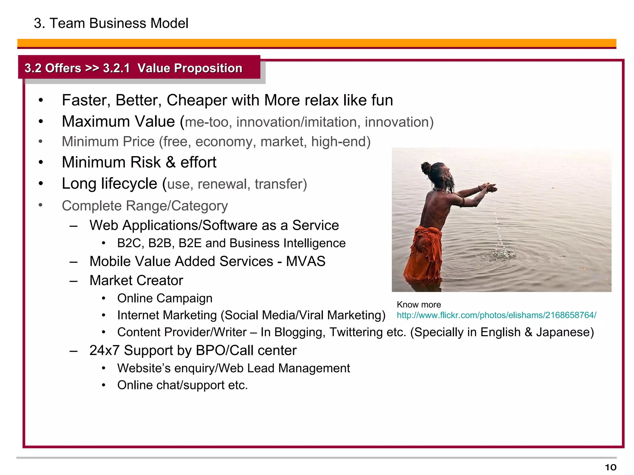 Faster, Better, Cheaper with More relax like fun Maximum Value ( me-too, innovation/imitation, innovation) Minimum Price (free, economy, market, high-end)  Minimum Risk & effort  Long lifecycle ( use, renewal, transfer) Complete Range/Category   Web Applications/Software as a Service B2C, B2B, B2E and Business Intelligence  Mobile Value Added Services - MVAS Market Creator Online Campaign  Internet Marketing (Social Media/Viral Marketing) Content Provider/Writer – In Blogging, Twittering etc. (Specially in English & Japanese)  24x7 Support by BPO/Call center  Website’s enquiry/Web Lead Management  Online chat/support etc. 3. Team Business Model  3.2 Offers >> 3.2.1  Value Proposition   Know more http://www.flickr.com/photos/elishams/2168658764/   