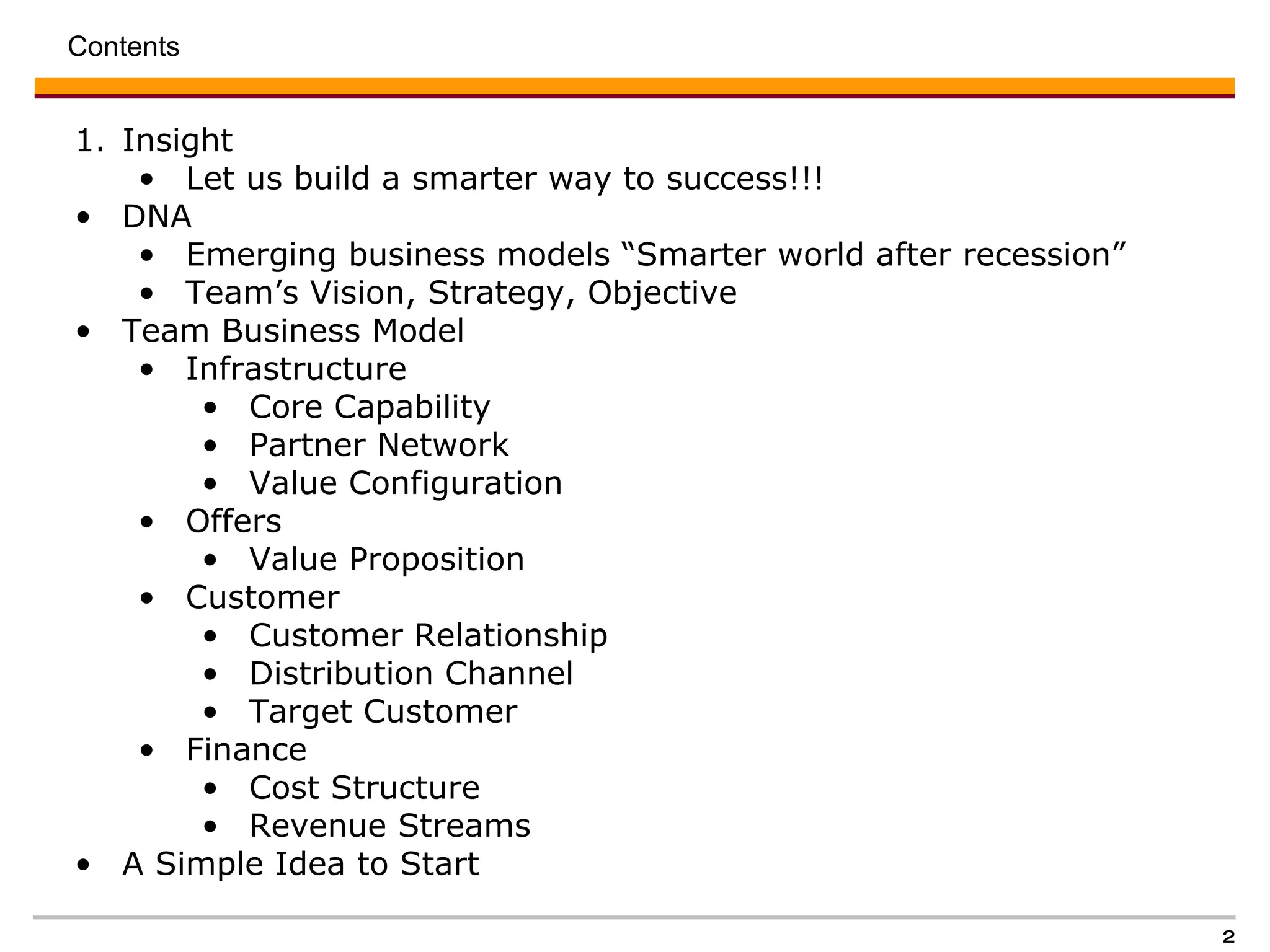 Contents  Insight Let us build a smarter way to success!!!  DNA Emerging business models “Smarter world after recession”  Team’s Vision, Strategy, Objective  Team Business Model Infrastructure  Core Capability Partner Network  Value Configuration Offers  Value Proposition  Customer  Customer Relationship Distribution Channel  Target Customer  Finance  Cost Structure  Revenue Streams  A Simple Idea to Start 