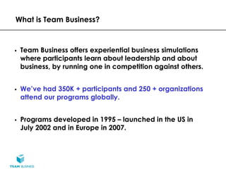 What is Team Business?



 Team Business offers experiential business simulations
 where participants learn about leadership and about
 business, by running one in competition against others.


 We’ve had 350K + participants and 250 + organizations
 attend our programs globally.


 Programs developed in 1995 – launched in the US in
 July 2002 and in Europe in 2007.
 