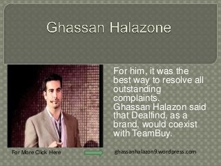 For him, it was the 
best way to resolve all 
outstanding 
complaints. 
Ghassan Halazon said 
that Dealfind, as a 
brand, would coexist 
with TeamBuy. 
For More Click Here ghassanhalazon9.wordpress.com 
 