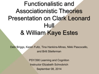 Functionalistic and 
Associationistic Theories 
Presentation on Clark Leonard 
Hull 
& William Kaye Estes 
Debi Briggs, Karen Fultz, Tina Hankins-Mines, Nikki Pascocello, 
and Britt Stieferman 
PSY/390 Learning and Cognition 
Instructor Elizabeth Schnobrich 
September 08, 2014 
 