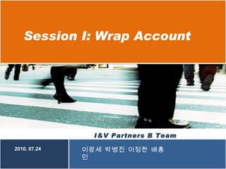 Session I: Wrap Account I&V Partners B Team  2010. 07.24 이광세 박병진 이정한 배홍민 