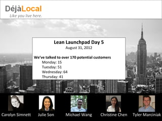 Like you live here.




                             Lean Launchpad Day 5
                                    August 31, 2012

                  We’ve talked to over 170 potential customers
                      Monday: 15
                      Tuesday: 51
                      Wednesday: 64
                      Thursday: 41




Carolyn Simnett     Julie Son       Michael Wang        Christine Chen   Tyler Marciniak
 