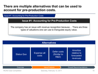 There are multiple alternatives that can be used to account for pre-production costs. Saturday, February 12, 2011 RCAS Case Competition Expense all costs Defer costs (Similar to R&D) Amortize relative to forecasted revenues Status Quo Issue #1: Accounting for Pre-Production Costs The company has an issue with revenue recognition because… There are three types of valuations one can use to triangulate equity value. Issue #1: Accounting for Pre-Production Costs Alternatives 