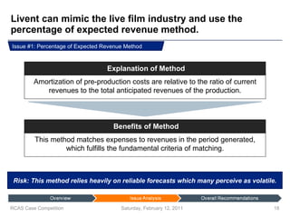 Livent can mimic the live film industry and use the percentage of expected revenue method. Saturday, February 12, 2011 RCAS Case Competition Risk: This method relies heavily on reliable forecasts which many perceive as volatile. Issue #1: Percentage of Expected Revenue Method Amortization of pre-production costs are relative to the ratio of current revenues to the total anticipated revenues of the production. Explanation of Method This method matches expenses to revenues in the period generated, which fulfills the fundamental criteria of matching. Benefits of Method 