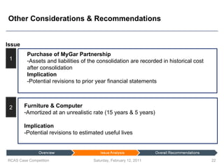 Other Considerations & Recommendations Saturday, February 12, 2011 RCAS Case Competition Issue 1 2 Purchase of MyGar Partnership Assets and liabilities of the consolidation are recorded in historical cost after consolidation Implication -Potential revisions to prior year financial statements Furniture & Computer  Amortized at an unrealistic rate (15 years & 5 years) Implication -Potential revisions to estimated useful lives 