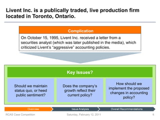 Livent Inc. is a publically traded, live production firm located in Toronto, Ontario. Saturday, February 12, 2011 RCAS Case Competition Should we maintain status quo, or heed public sentiment? Does the company’s growth reflect their current policy? How should we implement the proposed changes in accounting policy? Complication On October 15, 1995, Livent Inc. received a letter from a securities analyst (which was later published in the media), which criticized Livent’s “aggressive” accounting policies. Key Issues? 