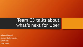 Team C3 talks about
what’s next for Uber
Adnan Waheed
Anchal Raghuwanshi
Erik Galas
Yash Sinha
 