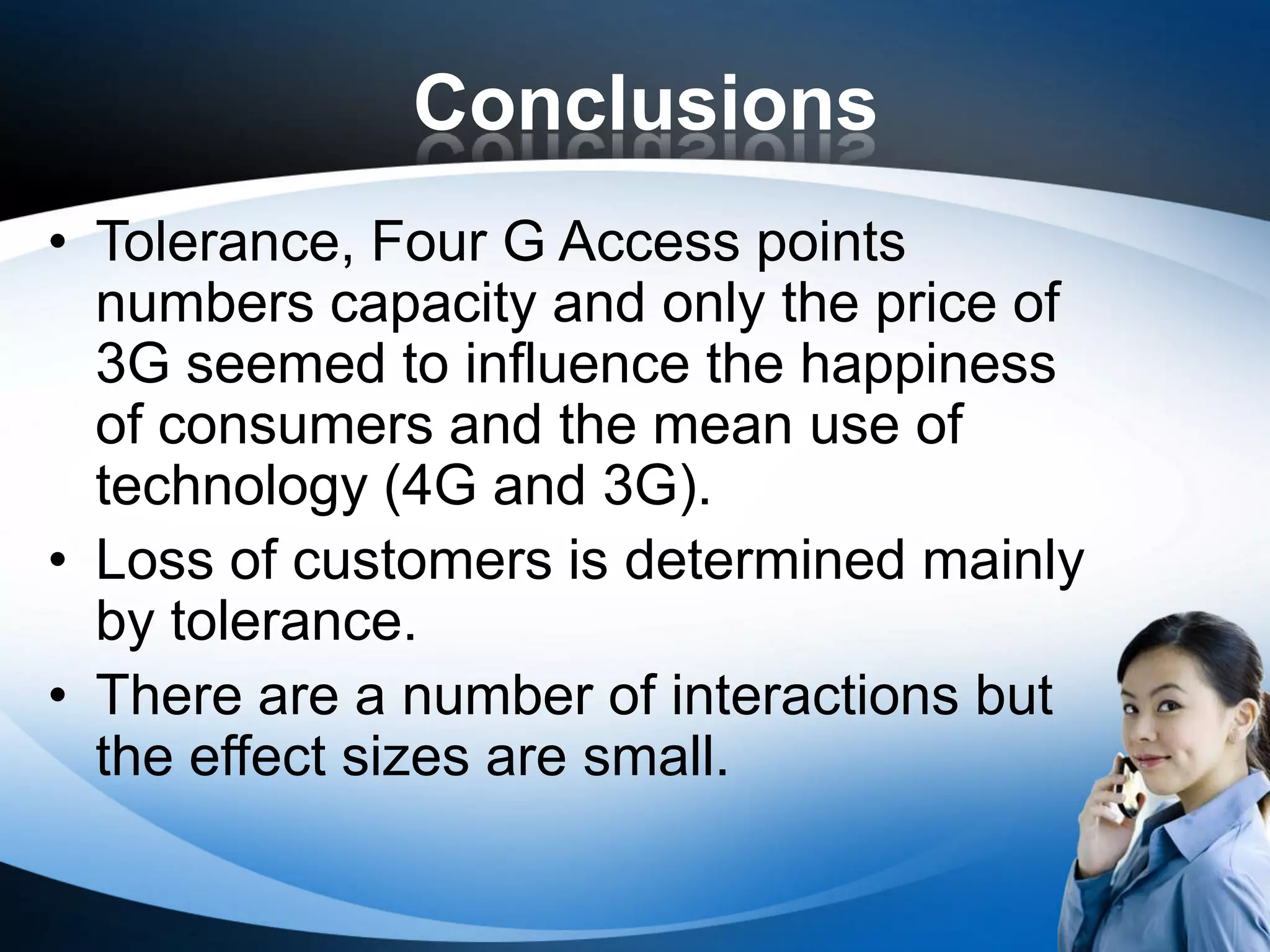 Conclusions
• Tolerance, Four G Access points
  numbers capacity and only the price of
  3G seemed to influence the happiness
  of consumers and the mean use of
  technology (4G and 3G).
• Loss of customers is determined mainly
  by tolerance.
• There are a number of interactions but
  the effect sizes are small.
 