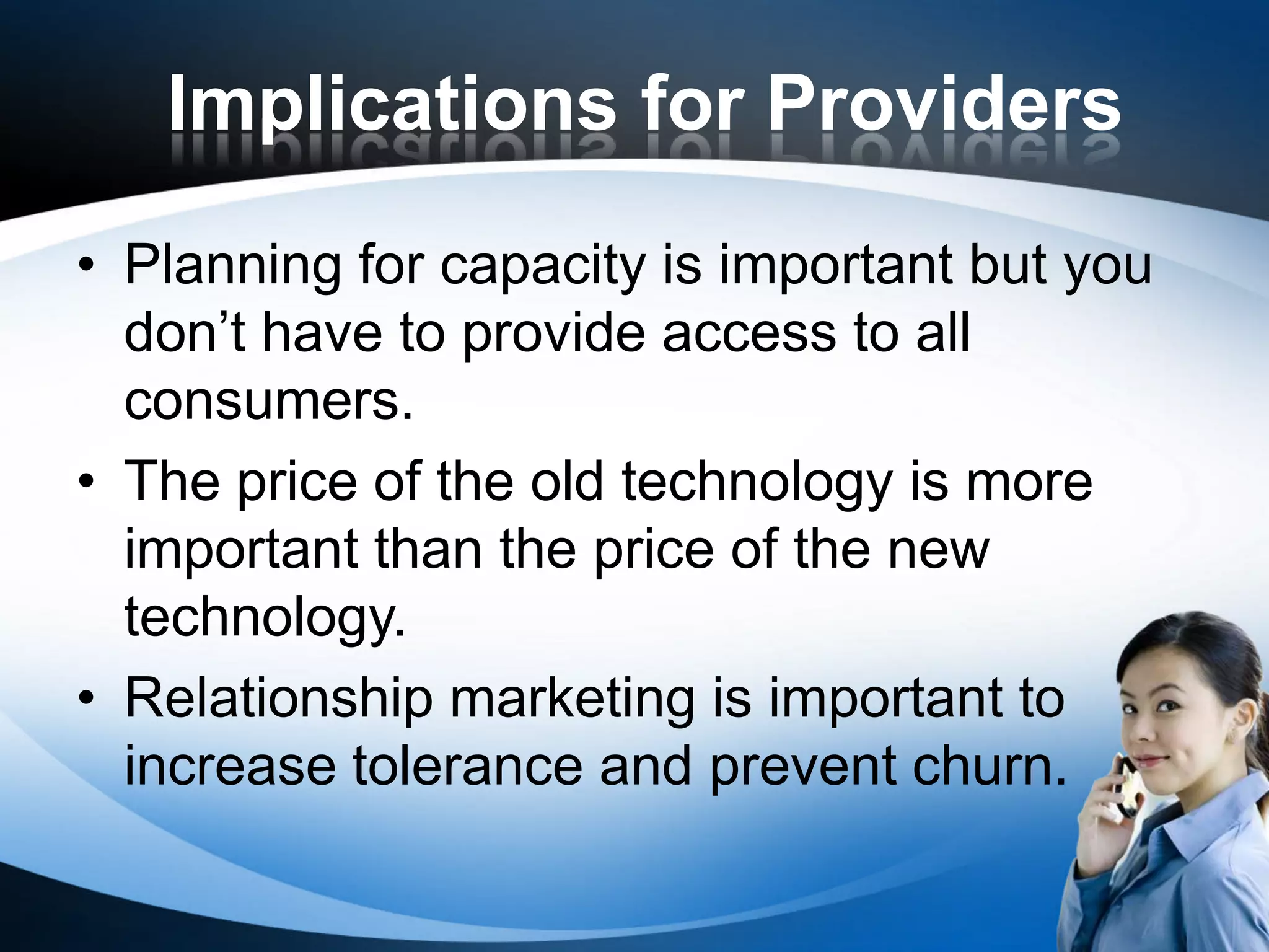 Implications for Providers
• Planning for capacity is important but you
  don’t have to provide access to all
  consumers.
• The price of the old technology is more
  important than the price of the new
  technology.
• Relationship marketing is important to
  increase tolerance and prevent churn.
 