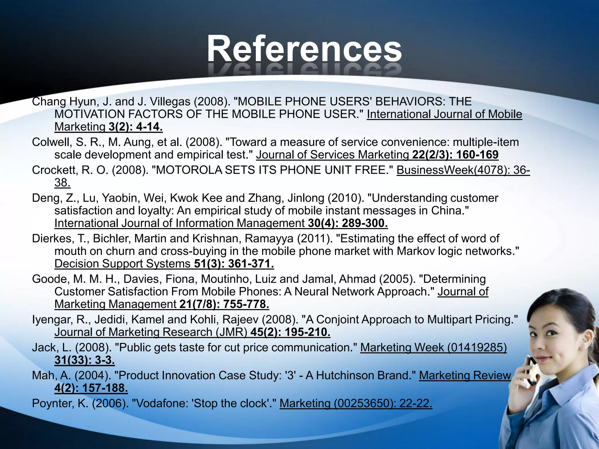 References
Chang Hyun, J. and J. Villegas (2008). "MOBILE PHONE USERS' BEHAVIORS: THE
    MOTIVATION FACTORS OF THE MOBILE PHONE USER." International Journal of Mobile
    Marketing 3(2): 4-14.
Colwell, S. R., M. Aung, et al. (2008). "Toward a measure of service convenience: multiple-item
    scale development and empirical test." Journal of Services Marketing 22(2/3): 160-169
Crockett, R. O. (2008). "MOTOROLA SETS ITS PHONE UNIT FREE." BusinessWeek(4078): 36-
    38.
Deng, Z., Lu, Yaobin, Wei, Kwok Kee and Zhang, Jinlong (2010). "Understanding customer
    satisfaction and loyalty: An empirical study of mobile instant messages in China."
    International Journal of Information Management 30(4): 289-300.
Dierkes, T., Bichler, Martin and Krishnan, Ramayya (2011). "Estimating the effect of word of
    mouth on churn and cross-buying in the mobile phone market with Markov logic networks."
    Decision Support Systems 51(3): 361-371.
Goode, M. M. H., Davies, Fiona, Moutinho, Luiz and Jamal, Ahmad (2005). "Determining
    Customer Satisfaction From Mobile Phones: A Neural Network Approach." Journal of
    Marketing Management 21(7/8): 755-778.
Iyengar, R., Jedidi, Kamel and Kohli, Rajeev (2008). "A Conjoint Approach to Multipart Pricing."
    Journal of Marketing Research (JMR) 45(2): 195-210.
Jack, L. (2008). "Public gets taste for cut price communication." Marketing Week (01419285)
    31(33): 3-3.
Mah, A. (2004). "Product Innovation Case Study: '3' - A Hutchinson Brand." Marketing Review
    4(2): 157-188.
Poynter, K. (2006). "Vodafone: 'Stop the clock'." Marketing (00253650): 22-22.
 