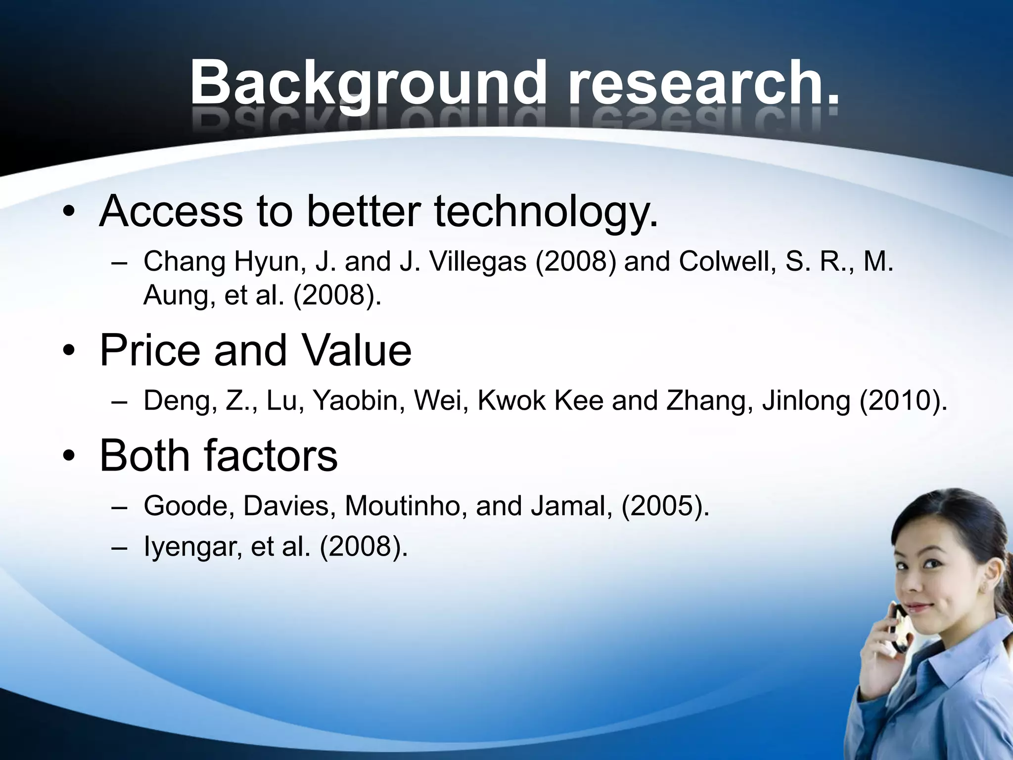Background research.
• Access to better technology.
  – Chang Hyun, J. and J. Villegas (2008) and Colwell, S. R., M.
    Aung, et al. (2008).

• Price and Value
  – Deng, Z., Lu, Yaobin, Wei, Kwok Kee and Zhang, Jinlong (2010).

• Both factors
  – Goode, Davies, Moutinho, and Jamal, (2005).
  – Iyengar, et al. (2008).
 