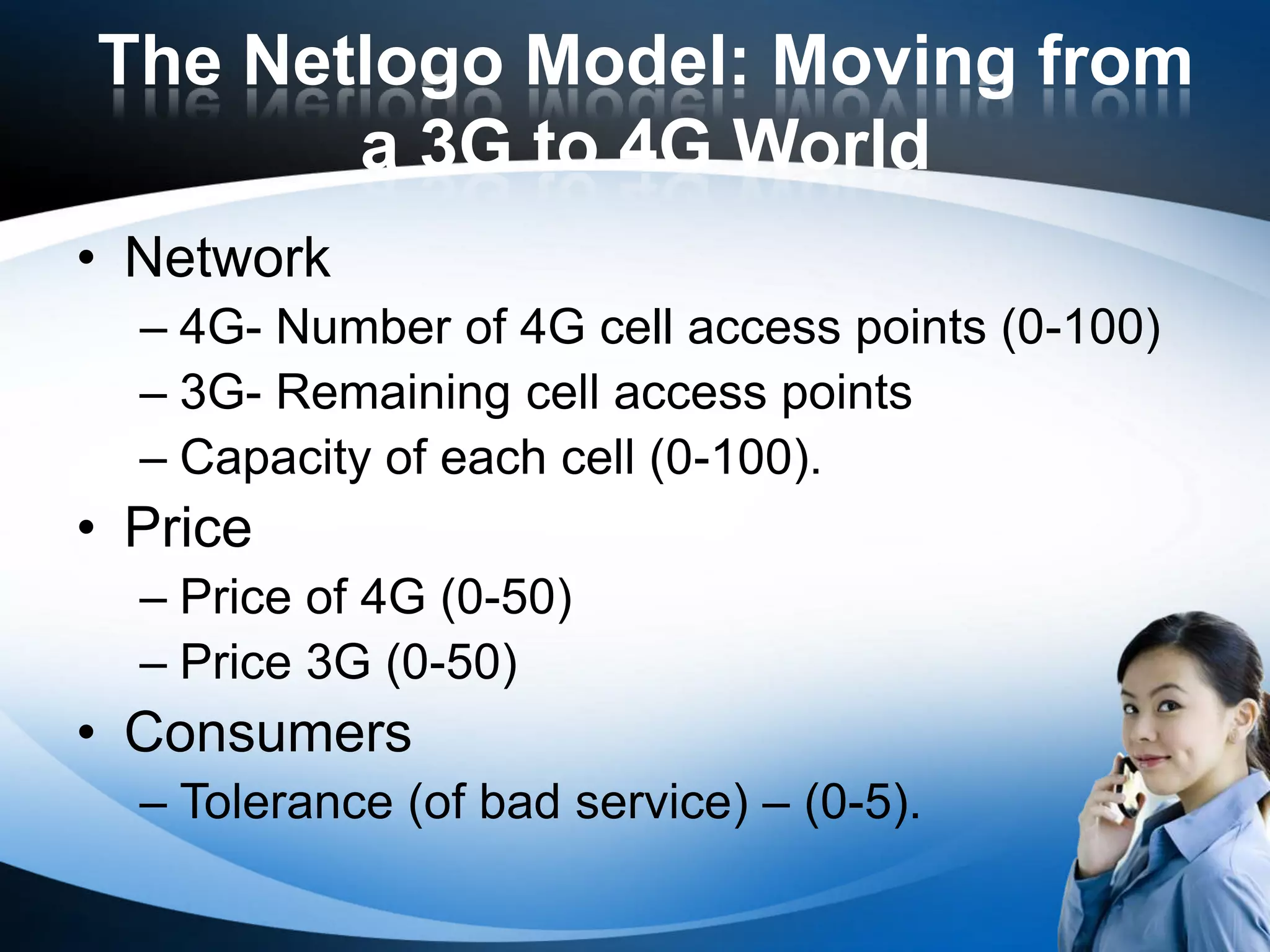 The Netlogo Model: Moving from
       a 3G to 4G World
• Network
  – 4G- Number of 4G cell access points (0-100)
  – 3G- Remaining cell access points
  – Capacity of each cell (0-100).
• Price
  – Price of 4G (0-50)
  – Price 3G (0-50)
• Consumers
  – Tolerance (of bad service) – (0-5).
 