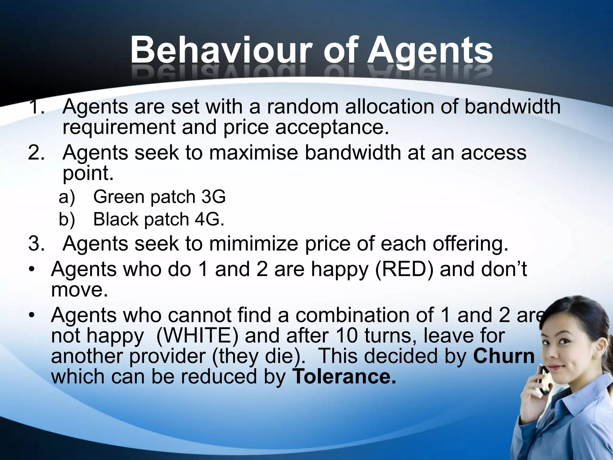 Behaviour of Agents
1. Agents are set with a random allocation of bandwidth
   requirement and price acceptance.
2. Agents seek to maximise bandwidth at an access
   point.
   a) Green patch 3G
   b) Black patch 4G.
3. Agents seek to mimimize price of each offering.
• Agents who do 1 and 2 are happy (RED) and don’t
  move.
• Agents who cannot find a combination of 1 and 2 are
  not happy (WHITE) and after 10 turns, leave for
  another provider (they die). This decided by Churn
  which can be reduced by Tolerance.
 