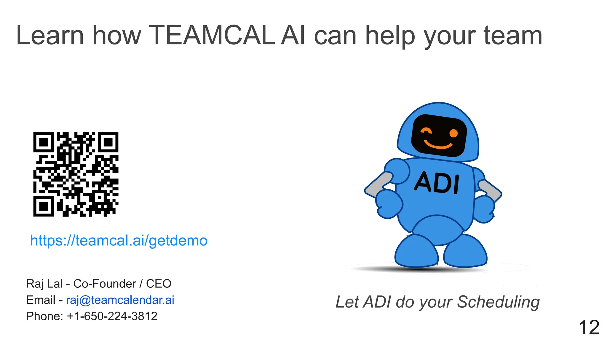 Learn how TEAMCAL AI can help your team
Raj Lal - Co-Founder / CEO
Email - raj@teamcalendar.ai
Phone: +1-650-224-3812
12
https://teamcal.ai/getdemo
Let ADI do your Scheduling
 
