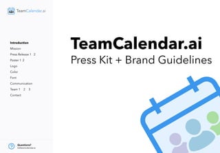 TeamCalendar.ai
Press Kit + Brand Guidelines
Introduction
Mission
Press Release 1 2
Poster 1 2
Logo
Color
Font
Communication
Team 1 2 3
Contact
Questions?
hi@teamcalendar.ai
 