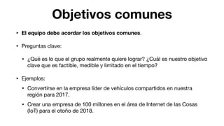 Objetivos comunes
• El equipo debe acordar los objetivos comunes.

• Preguntas clave:

• ¿Qué es lo que el grupo realmente quiere lograr? ¿Cuál es nuestro objetivo
clave que es factible, medible y limitado en el tiempo?

• Ejemplos:

• Convertirse en la empresa líder de vehículos compartidos en nuestra
región para 2017.

• Crear una empresa de 100 millones en el área de Internet de las Cosas
(IoT) para el otoño de 2018.
 