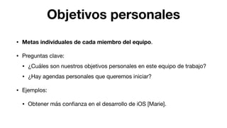 Objetivos personales
• Metas individuales de cada miembro del equipo.

• Preguntas clave:

• ¿Cuáles son nuestros objetivos personales en este equipo de trabajo?

• ¿Hay agendas personales que queremos iniciar?

• Ejemplos:

• Obtener más conﬁanza en el desarrollo de iOS [Marie].
 