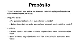 Propósito
• Vayamos un paso más allá de los objetivos comunes y preguntémonos por
qué hacemos lo que hacemos.

• Preguntas clave:

• ¿Por qué estamos haciendo lo que estamos haciendo?

• ¿Qué es algo más importante, que nos hace perseguir nuestro objetivo común?

• Ejemplos:

• Crear un impacto positivo en la vida de las personas a través de la innovación
social.

• Hacer la vida de las personas más fácil y sin estrés a través de Internet de las
Cosas.
 