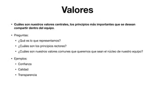 Valores
• Cuáles son nuestros valores centrales, los principios más importantes que se desean
compartir dentro del equipo.

• Preguntas:

• ¿Qué es lo que representamos?

• ¿Cuáles son los principios rectores?

• ¿Cuáles son nuestros valores comunes que queremos que sean el núcleo de nuestro equipo?

• Ejemplos:

• Conﬁanza

• Calidad

• Transparencia
 