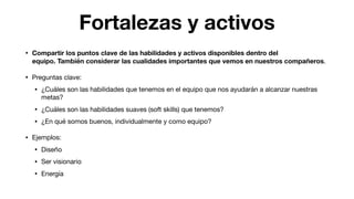 Fortalezas y activos
• Compartir los puntos clave de las habilidades y activos disponibles dentro del
equipo. También considerar las cualidades importantes que vemos en nuestros compañeros.

• Preguntas clave:

• ¿Cuáles son las habilidades que tenemos en el equipo que nos ayudarán a alcanzar nuestras
metas?

• ¿Cuáles son las habilidades suaves (soft skills) que tenemos?

• ¿En qué somos buenos, individualmente y como equipo?

• Ejemplos:

• Diseño

• Ser visionario

• Energía
 