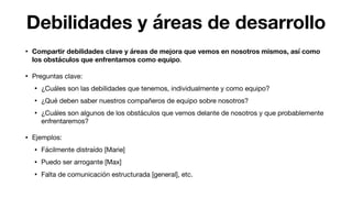 Debilidades y áreas de desarrollo
• Compartir debilidades clave y áreas de mejora que vemos en nosotros mismos, así como
los obstáculos que enfrentamos como equipo.

• Preguntas clave:

• ¿Cuáles son las debilidades que tenemos, individualmente y como equipo?

• ¿Qué deben saber nuestros compañeros de equipo sobre nosotros?

• ¿Cuáles son algunos de los obstáculos que vemos delante de nosotros y que probablemente
enfrentaremos?

• Ejemplos:

• Fácilmente distraído [Marie]

• Puedo ser arrogante [Max]

• Falta de comunicación estructurada [general], etc.
 