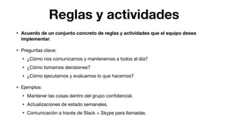 Reglas y actividades
• Acuerdo de un conjunto concreto de reglas y actividades que el equipo desea
implementar.

• Preguntas clave:

• ¿Cómo nos comunicamos y mantenemos a todos al día?

• ¿Cómo tomamos decisiones?

• ¿Cómo ejecutamos y evaluamos lo que hacemos?

• Ejemplos:

• Mantener las cosas dentro del grupo conﬁdencial.

• Actualizaciones de estado semanales.

• Comunicación a través de Slack + Skype para llamadas.
 