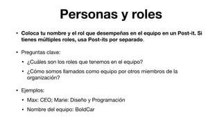 Personas y roles
• Coloca tu nombre y el rol que desempeñas en el equipo en un Post-it. Si
tienes múltiples roles, usa Post-its por separado.

• Preguntas clave:

• ¿Cuáles son los roles que tenemos en el equipo?

• ¿Cómo somos llamados como equipo por otros miembros de la
organización?

• Ejemplos:

• Max: CEO; Marie: Diseño y Programación

• Nombre del equipo: BoldCar
 