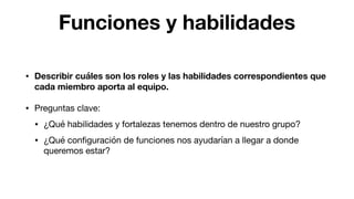 Funciones y habilidades
• Describir cuáles son los roles y las habilidades correspondientes que
cada miembro aporta al equipo.

• Preguntas clave:

• ¿Qué habilidades y fortalezas tenemos dentro de nuestro grupo? 

• ¿Qué conﬁguración de funciones nos ayudarían a llegar a donde
queremos estar?
 