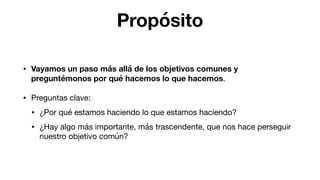 Propósito
• Vayamos un paso más allá de los objetivos comunes y
preguntémonos por qué hacemos lo que hacemos.

• Preguntas clave:

• ¿Por qué estamos haciendo lo que estamos haciendo?

• ¿Hay algo más importante, más trascendente, que nos hace perseguir
nuestro objetivo común?
 