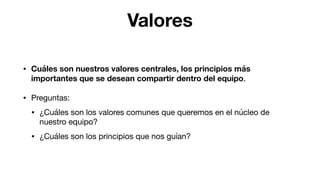 Valores
• Cuáles son nuestros valores centrales, los principios más
importantes que se desean compartir dentro del equipo.

• Preguntas:

• ¿Cuáles son los valores comunes que queremos en el núcleo de
nuestro equipo?

• ¿Cuáles son los principios que nos guían?
 