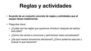 Reglas y actividades
• Acuerdo de un conjunto concreto de reglas y actividades que el
equipo desea implementar.

• Preguntas clave:

• ¿Cuáles son las reglas que queremos introducir después de realizar
este taller?

• ¿Cómo nos vamos a comunicar y permanecer todos actualizados?

• ¿De qué manera tomaremos decisiones? ¿Cómo podemos ejecutar y
evaluar lo que hacemos?
 