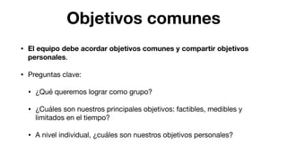 Objetivos comunes
• El equipo debe acordar objetivos comunes y compartir objetivos
personales.

• Preguntas clave:

• ¿Qué queremos lograr como grupo? 

• ¿Cuáles son nuestros principales objetivos: factibles, medibles y
limitados en el tiempo? 

• A nivel individual, ¿cuáles son nuestros objetivos personales?
 