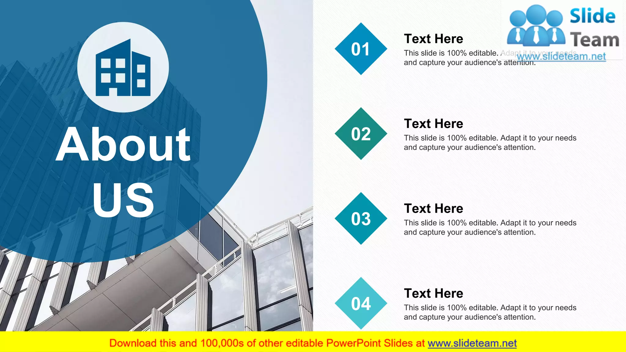 12
About
US
This slide is 100% editable. Adapt it to your needs
and capture your audience's attention.
Text Here
01
This slide is 100% editable. Adapt it to your needs
and capture your audience's attention.
Text Here
02
This slide is 100% editable. Adapt it to your needs
and capture your audience's attention.
Text Here
03
This slide is 100% editable. Adapt it to your needs
and capture your audience's attention.
Text Here
04
 