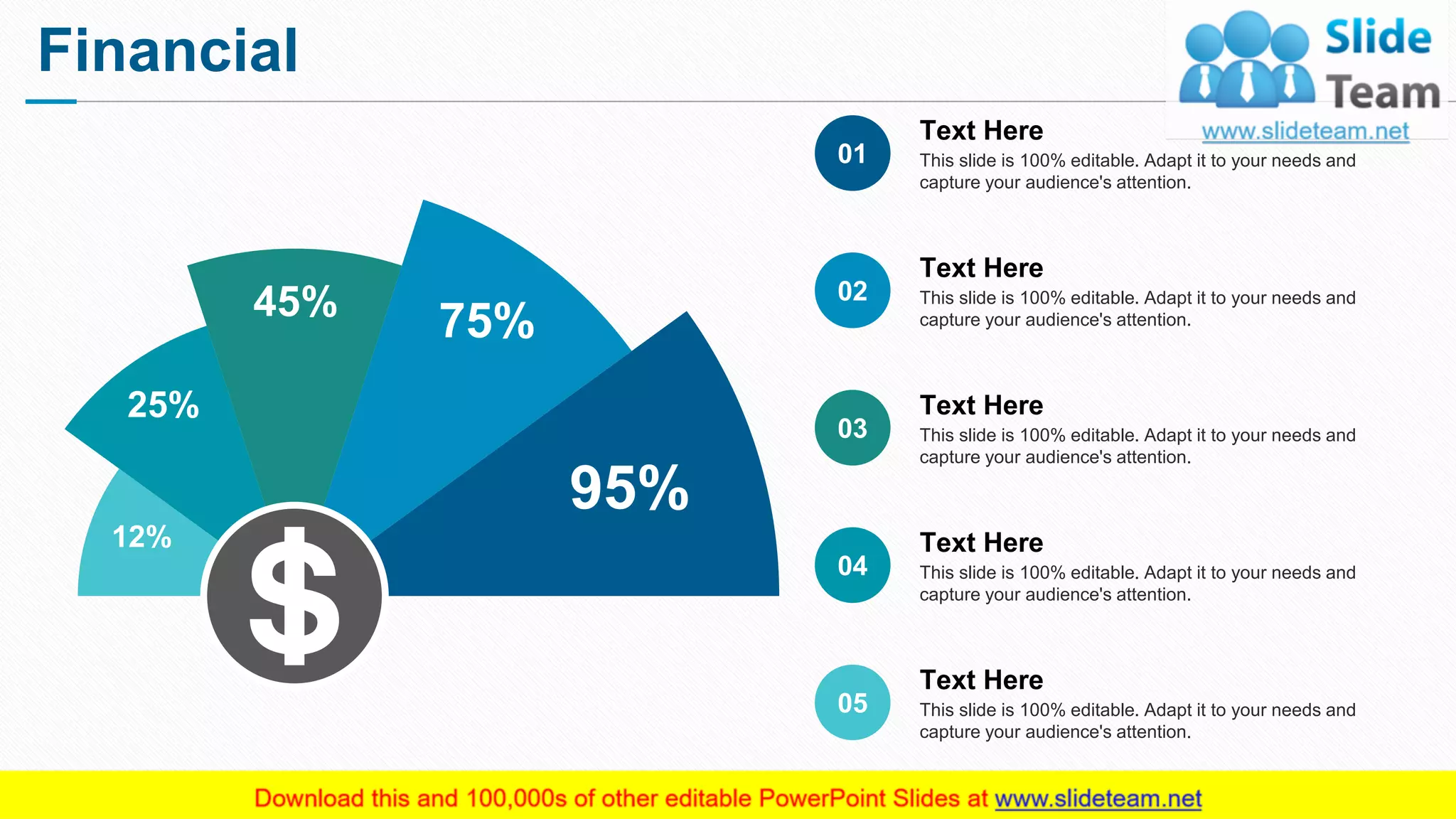 Financial
13
12%
25%
45%
75%
95%
This slide is 100% editable. Adapt it to your needs and
capture your audience's attention.
Text Here
01
This slide is 100% editable. Adapt it to your needs and
capture your audience's attention.
Text Here
02
This slide is 100% editable. Adapt it to your needs and
capture your audience's attention.
Text Here
03
This slide is 100% editable. Adapt it to your needs and
capture your audience's attention.
Text Here
04
This slide is 100% editable. Adapt it to your needs and
capture your audience's attention.
Text Here
05
 