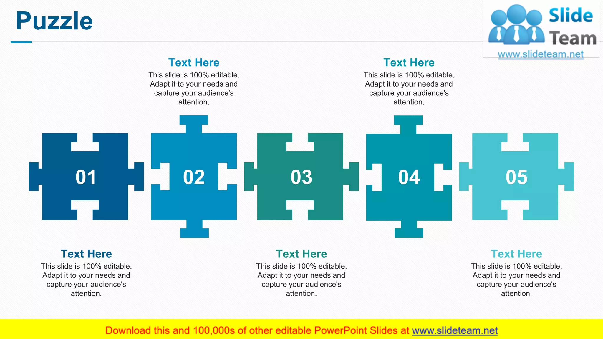 Puzzle
15
01 02 03 04 05
This slide is 100% editable.
Adapt it to your needs and
capture your audience's
attention.
Text Here
This slide is 100% editable.
Adapt it to your needs and
capture your audience's
attention.
Text Here
This slide is 100% editable.
Adapt it to your needs and
capture your audience's
attention.
Text Here
This slide is 100% editable.
Adapt it to your needs and
capture your audience's
attention.
Text Here
This slide is 100% editable.
Adapt it to your needs and
capture your audience's
attention.
Text Here
 