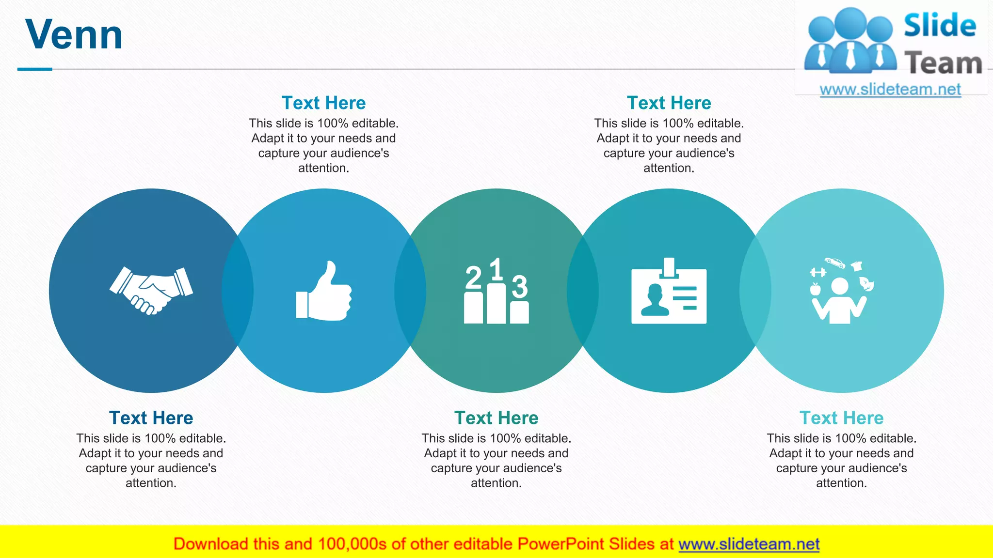 Venn
16
This slide is 100% editable.
Adapt it to your needs and
capture your audience's
attention.
Text Here
This slide is 100% editable.
Adapt it to your needs and
capture your audience's
attention.
Text Here
This slide is 100% editable.
Adapt it to your needs and
capture your audience's
attention.
Text Here
This slide is 100% editable.
Adapt it to your needs and
capture your audience's
attention.
Text Here
This slide is 100% editable.
Adapt it to your needs and
capture your audience's
attention.
Text Here
 