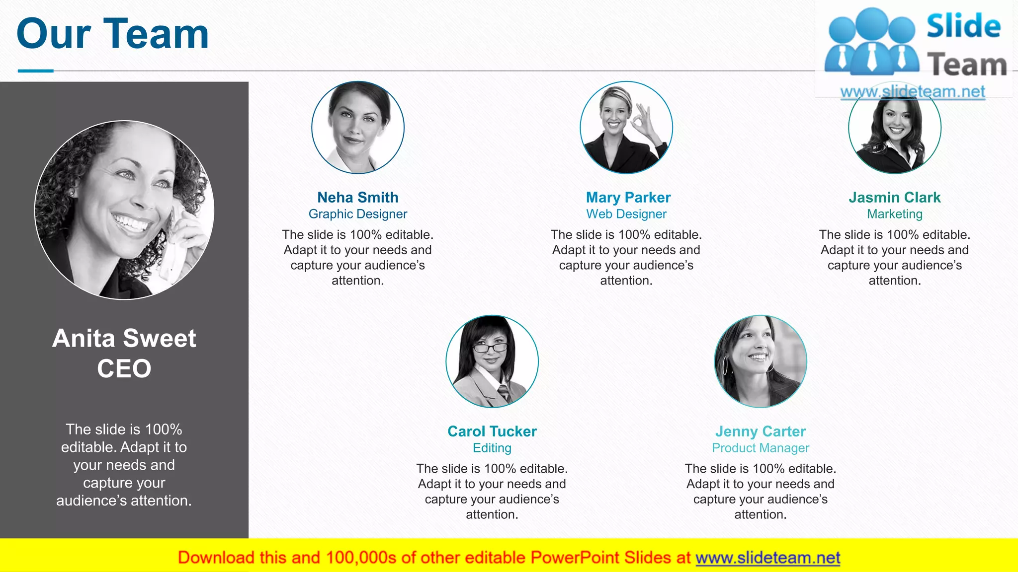 Anita Sweet
CEO
The slide is 100%
editable. Adapt it to
your needs and
capture your
audience’s attention.
The slide is 100% editable.
Adapt it to your needs and
capture your audience’s
attention.
Neha Smith
Graphic Designer
The slide is 100% editable.
Adapt it to your needs and
capture your audience’s
attention.
Mary Parker
Web Designer
The slide is 100% editable.
Adapt it to your needs and
capture your audience’s
attention.
Jasmin Clark
Marketing
The slide is 100% editable.
Adapt it to your needs and
capture your audience’s
attention.
Carol Tucker
Editing
The slide is 100% editable.
Adapt it to your needs and
capture your audience’s
attention.
Jenny Carter
Product Manager
Our Team
2
 