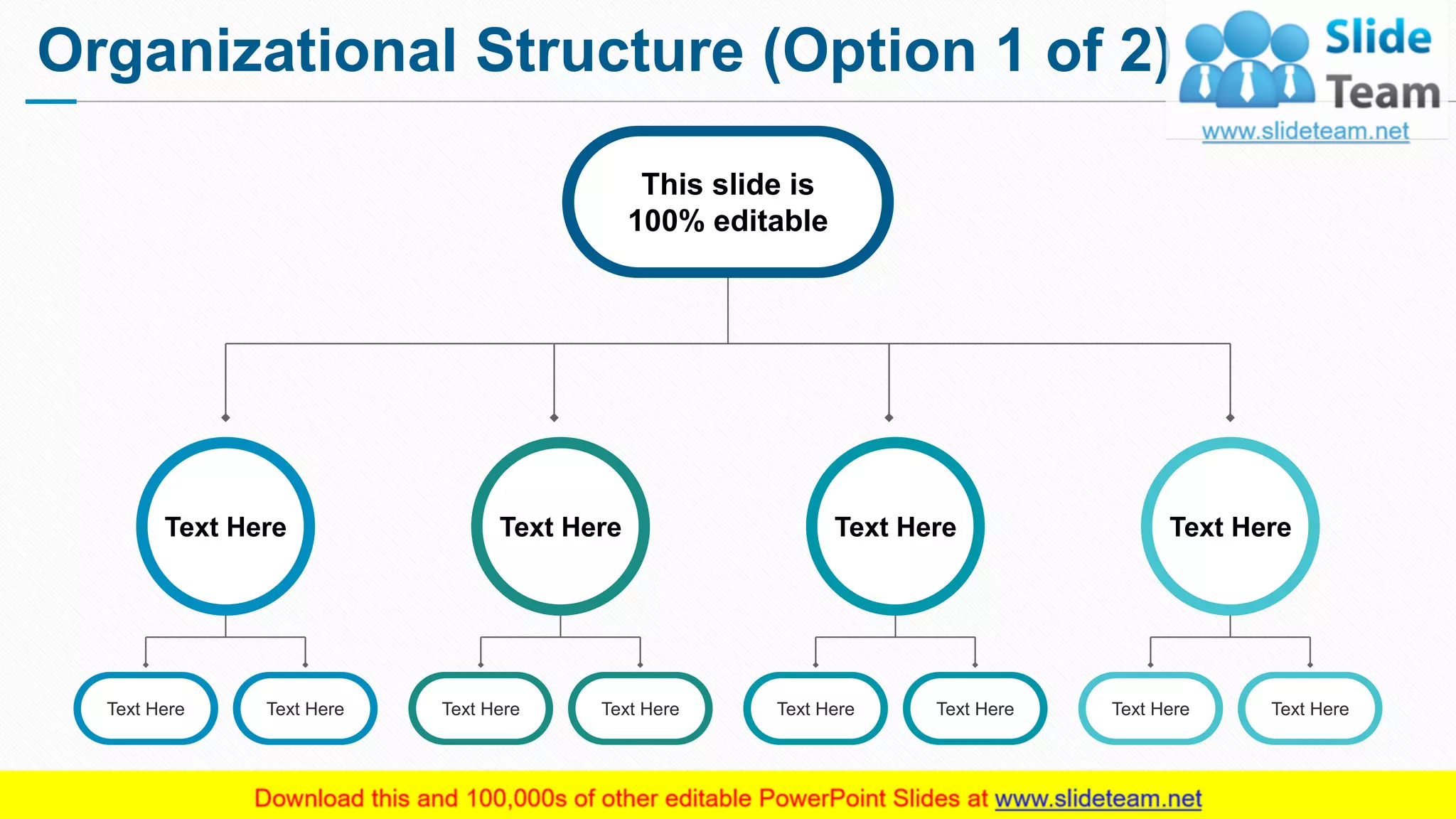 Organizational Structure (Option 1 of 2)
3
Text Here
Text Here Text Here
Text Here
Text Here Text Here
Text Here
Text Here Text Here
Text Here
Text Here Text Here
This slide is
100% editable
This slide is 100% editable. Adapt it to your needs and capture your audience's attention.
 