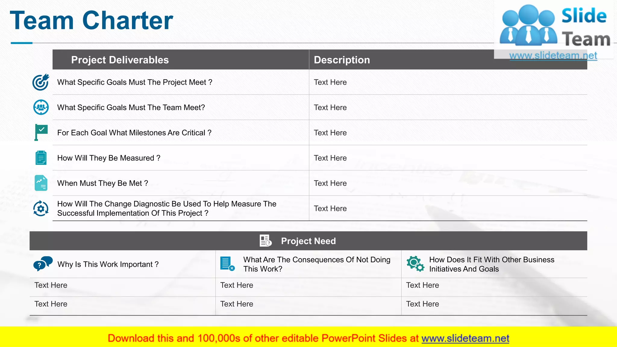 Team Charter
Project Deliverables Description
What Specific Goals Must The Project Meet ? Text Here
What Specific Goals Must The Team Meet? Text Here
For Each Goal What Milestones Are Critical ? Text Here
How Will They Be Measured ? Text Here
When Must They Be Met ? Text Here
How Will The Change Diagnostic Be Used To Help Measure The
Successful Implementation Of This Project ?
Text Here
Project Need
Why Is This Work Important ?
What Are The Consequences Of Not Doing
This Work?
How Does It Fit With Other Business
Initiatives And Goals
Text Here Text Here Text Here
Text Here Text Here Text Here
This slide is 100% editable. Adapt it to your needs and capture your audience's attention.
7
 