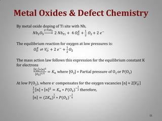 Metal Oxides & Defect Chemistry
By metal oxide doping of Ti site with Nb,
𝑁𝑏2 𝑂5

2 𝑇𝑖𝑂2

1

2 𝑁𝑏·𝑇𝑖 + 4 𝑂 𝑂𝑋 + 2 𝑂2 + 2 𝑒 −

The equilibrium reaction for oxygen at low pressures is:
1
𝑂 𝑂𝑋 ⇌ 𝑉 ·· + 2 𝑒 − + 2 𝑂2
𝑂
The mass action law follows this expression for the equilibrium constant K
for electrons
𝑉 ·· ∗[𝑛]2
𝑂

[𝑂2 ]1/2

= 𝐾 𝑛 where [O2] = Partial pressure of O2 or P(O2)

At low P(O2), where e- compensates for the oxygen vacancies [n] ≈ 2 𝑉 ··
𝑂
1
2

𝑛 ∗ 𝑛

2

1

−2

= 𝐾 𝑛 ∗ 𝑃(𝑂2 )
1
3

𝑛 = (2𝐾 𝑛 ) ∗ 𝑃(𝑂2 )

therefore,

1

−6

11

 